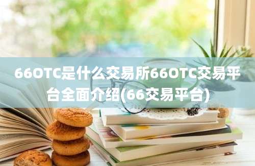 66OTC是什么交易所66OTC交易平台全面介绍(66交易平台)