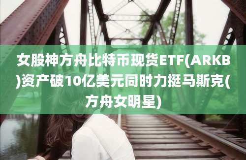 女股神方舟比特币现货ETF(ARKB)资产破10亿美元同时力挺马斯克(方舟女明星)