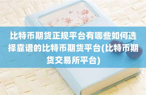 比特币期货正规平台有哪些如何选择靠谱的比特币期货平台(比特币期货交易所平台)