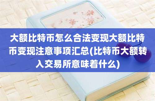 大额比特币怎么合法变现大额比特币变现注意事项汇总(比特币大额转入交易所意味着什么)