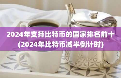 2024年支持比特币的国家排名前十(2024年比特币减半倒计时)