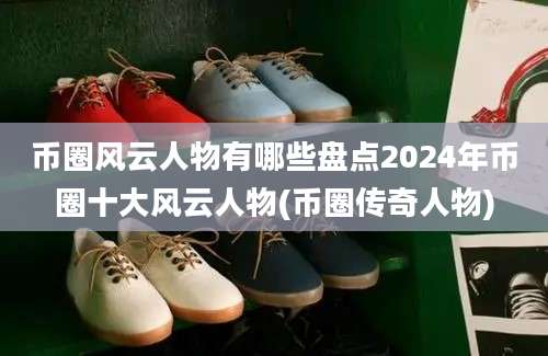 币圈风云人物有哪些盘点2024年币圈十大风云人物(币圈传奇人物)