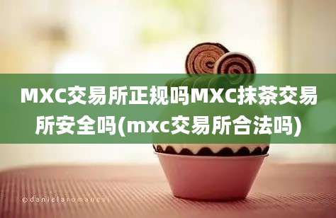 MXC交易所正规吗MXC抹茶交易所安全吗(mxc交易所合法吗)