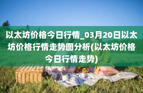 以太坊价格今日行情_03月20日以太坊价格行情走势图分析(以太坊价格今日行情走势)