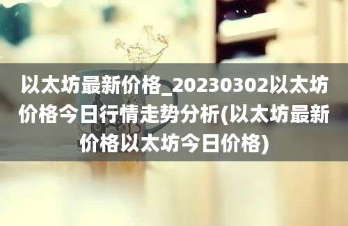 以太坊最新价格_20230302以太坊价格今日行情走势分析(以太坊最新价格以太坊今日价格)