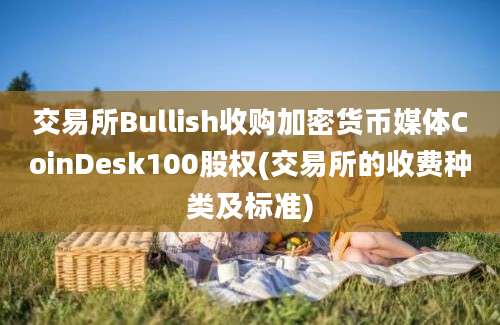 交易所Bullish收购加密货币媒体CoinDesk100股权(交易所的收费种类及标准)