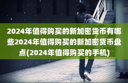 2024年值得购买的新加密货币有哪些2024年值得购买的新加密货币盘点(2024年值得购买的手机)