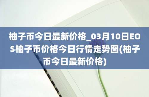 柚子币今日最新价格_03月10日EOS柚子币价格今日行情走势图(柚子币今日最新价格)