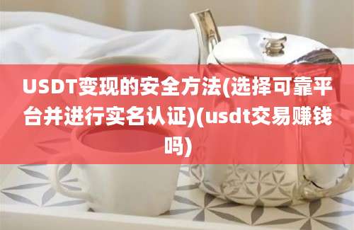 USDT变现的安全方法(选择可靠平台并进行实名认证)(usdt交易赚钱吗)