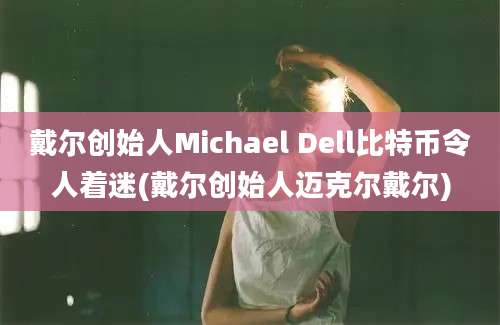 戴尔创始人Michael Dell比特币令人着迷(戴尔创始人迈克尔戴尔)