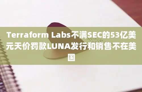 Terraform Labs不满SEC的53亿美元天价罚款LUNA发行和销售不在美国