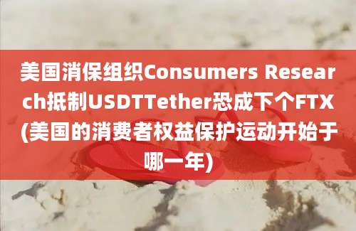 美国消保组织Consumers Research抵制USDTTether恐成下个FTX(美国的消费者权益保护运动开始于哪一年)