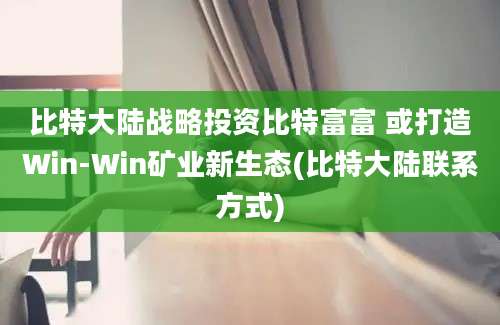 比特大陆战略投资比特富富 或打造Win-Win矿业新生态(比特大陆联系方式)