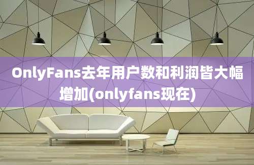 OnlyFans去年用户数和利润皆大幅增加(onlyfans现在)