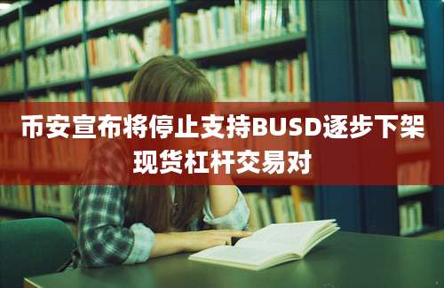 币安宣布将停止支持BUSD逐步下架现货杠杆交易对