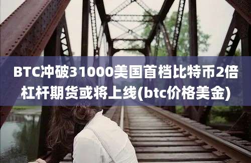 BTC冲破31000美国首档比特币2倍杠杆期货或将上线(btc价格美金)