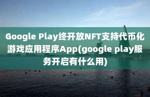 Google Play终开放NFT支持代币化游戏应用程序App(google play服务开启有什么用)