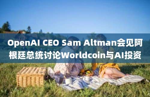 OpenAI CEO Sam Altman会见阿根廷总统讨论Worldcoin与AI投资