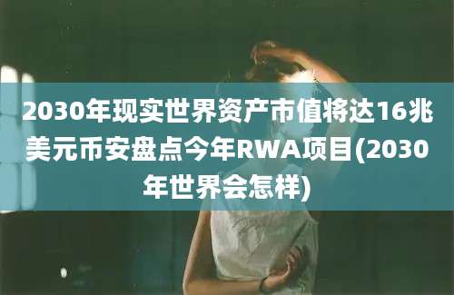 2030年现实世界资产市值将达16兆美元币安盘点今年RWA项目(2030年世界会怎样)