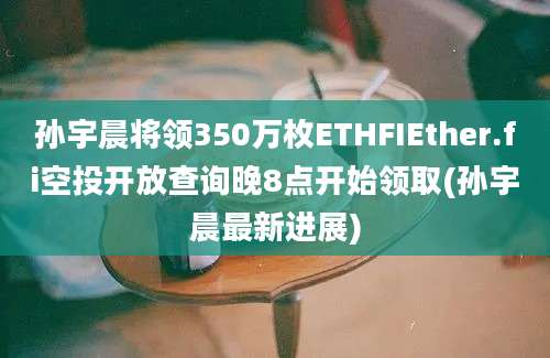 孙宇晨将领350万枚ETHFIEther.fi空投开放查询晚8点开始领取(孙宇晨最新进展)