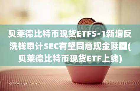 贝莱德比特币现货ETFS-1新增反洗钱审计SEC有望同意现金赎回(贝莱德比特币现货ETF上线)