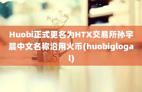 Huobi正式更名为HTX交易所孙宇晨中文名称沿用火币(huobiglogal)