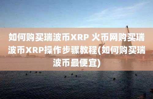 如何购买瑞波币XRP 火币网购买瑞波币XRP操作步骤教程(如何购买瑞波币最便宜)