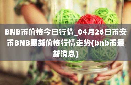 BNB币价格今日行情_04月26日币安币BNB最新价格行情走势(bnb币最新消息)