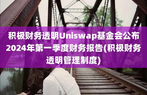 积极财务透明Uniswap基金会公布2024年第一季度财务报告(积极财务透明管理制度)