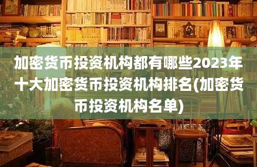 加密货币投资机构都有哪些2023年十大加密货币投资机构排名(加密货币投资机构名单)