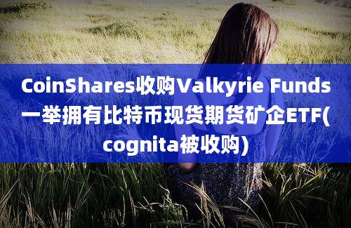 CoinShares收购Valkyrie Funds一举拥有比特币现货期货矿企ETF(cognita被收购)