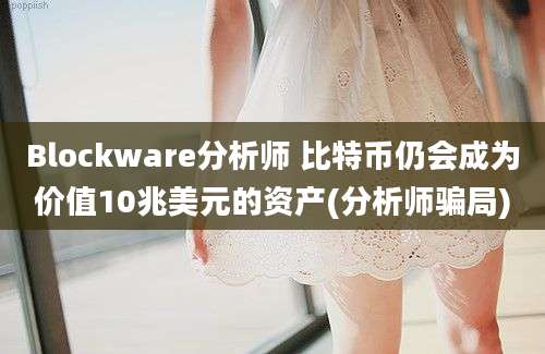 Blockware分析师 比特币仍会成为价值10兆美元的资产(分析师骗局)