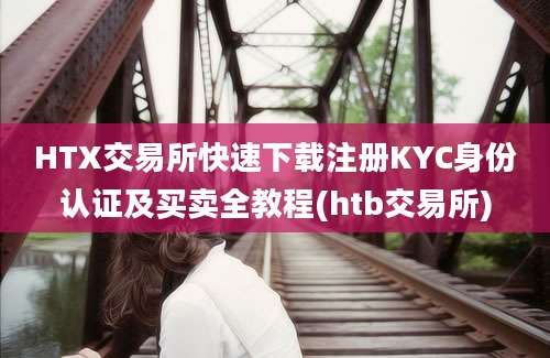 HTX交易所快速下载注册KYC身份认证及买卖全教程(htb交易所)