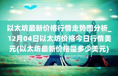 以太坊最新价格行情走势图分析_12月04日以太坊价格今日行情美元(以太坊最新价格是多少美元)