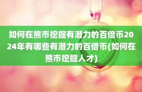 如何在熊市挖掘有潜力的百倍币2024年有哪些有潜力的百倍币(如何在熊市挖掘人才)