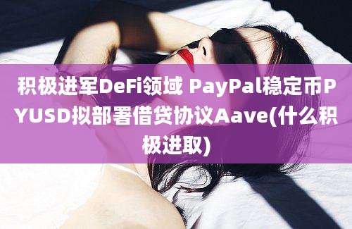 积极进军DeFi领域 PayPal稳定币PYUSD拟部署借贷协议Aave(什么积极进取)