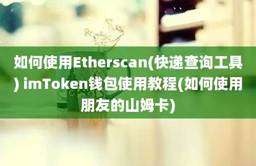 如何使用Etherscan(快递查询工具) imToken钱包使用教程(如何使用朋友的山姆卡)