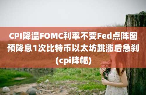 CPI降温FOMC利率不变Fed点阵图预降息1次比特币以太坊跳涨后急刹(cpi降幅)