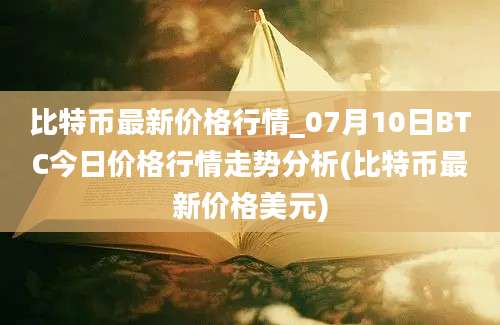 比特币最新价格行情_07月10日BTC今日价格行情走势分析(比特币最新价格美元)