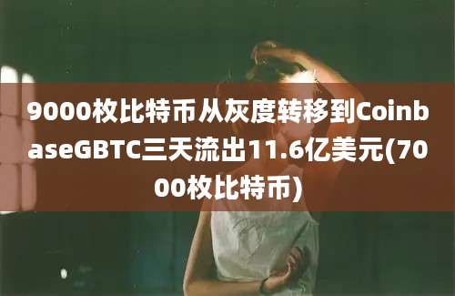 9000枚比特币从灰度转移到CoinbaseGBTC三天流出11.6亿美元(7000枚比特币)