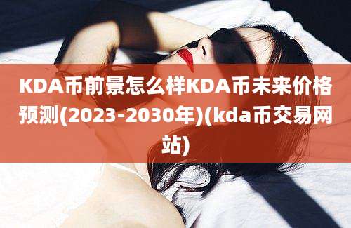 KDA币前景怎么样KDA币未来价格预测(2023-2030年)(kda币交易网站)