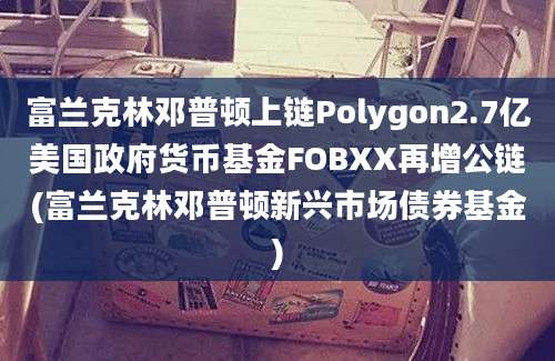 富兰克林邓普顿上链Polygon2.7亿美国政府货币基金FOBXX再增公链(富兰克林邓普顿新兴市场债券基金)