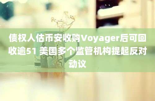 债权人估币安收购Voyager后可回收逾51 美国多个监管机构提起反对动议