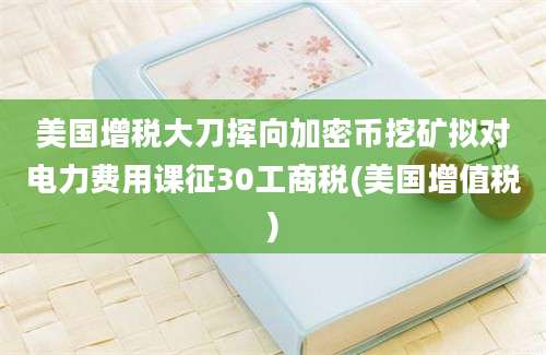 美国增税大刀挥向加密币挖矿拟对电力费用课征30工商税(美国增值税)