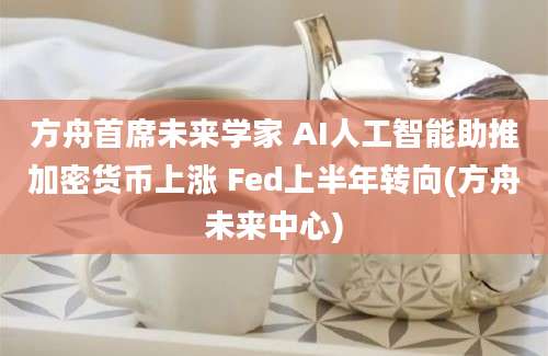 方舟首席未来学家 AI人工智能助推加密货币上涨 Fed上半年转向(方舟未来中心)