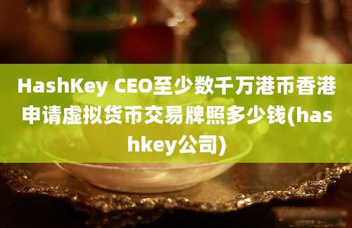 HashKey CEO至少数千万港币香港申请虚拟货币交易牌照多少钱(hashkey公司)