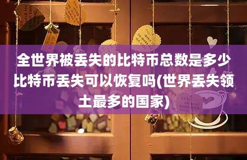 全世界被丢失的比特币总数是多少比特币丢失可以恢复吗(世界丢失领土最多的国家)