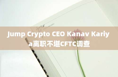 Jump Crypto CEO Kanav Kariya离职不堪CFTC调查