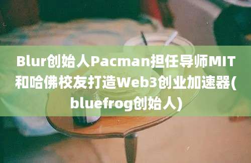 Blur创始人Pacman担任导师MIT和哈佛校友打造Web3创业加速器(bluefrog创始人)