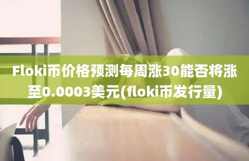 Floki币价格预测每周涨30能否将涨至0.0003美元(floki币发行量)